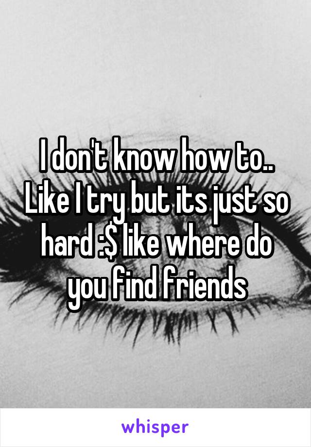 I don't know how to.. Like I try but its just so hard :$ like where do you find friends