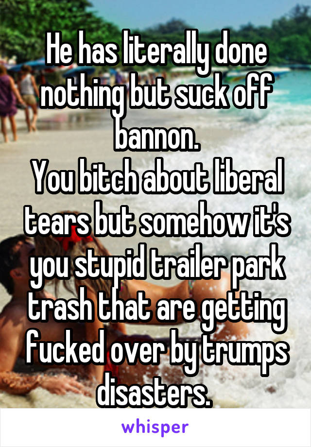 He has literally done nothing but suck off bannon.
You bitch about liberal tears but somehow it's you stupid trailer park trash that are getting fucked over by trumps disasters. 