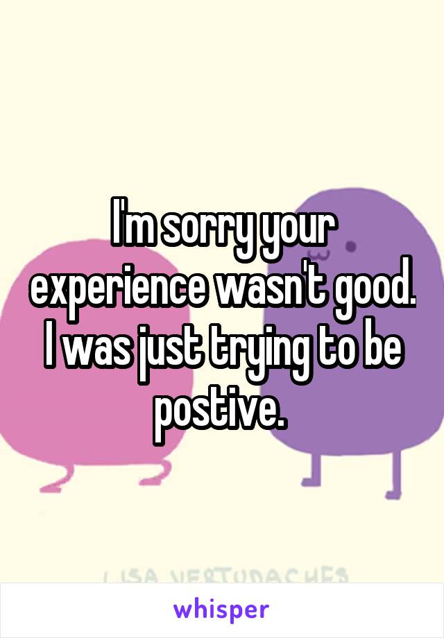 I'm sorry your experience wasn't good. I was just trying to be postive. 