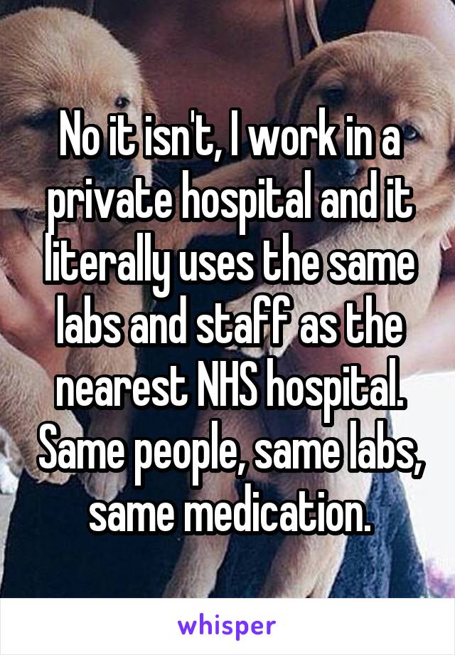 No it isn't, I work in a private hospital and it literally uses the same labs and staff as the nearest NHS hospital. Same people, same labs, same medication.