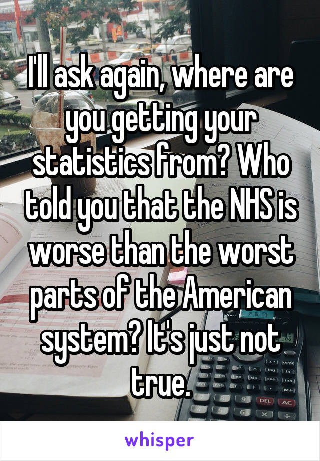 I'll ask again, where are you getting your statistics from? Who told you that the NHS is worse than the worst parts of the American system? It's just not true.