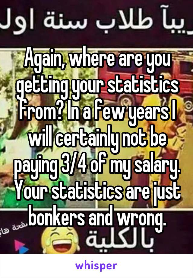 Again, where are you getting your statistics from? In a few years I will certainly not be paying 3/4 of my salary. Your statistics are just bonkers and wrong.