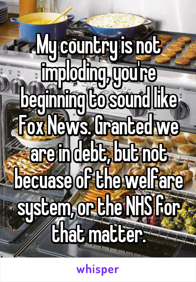 My country is not imploding, you're beginning to sound like Fox News. Granted we are in debt, but not becuase of the welfare system, or the NHS for that matter.