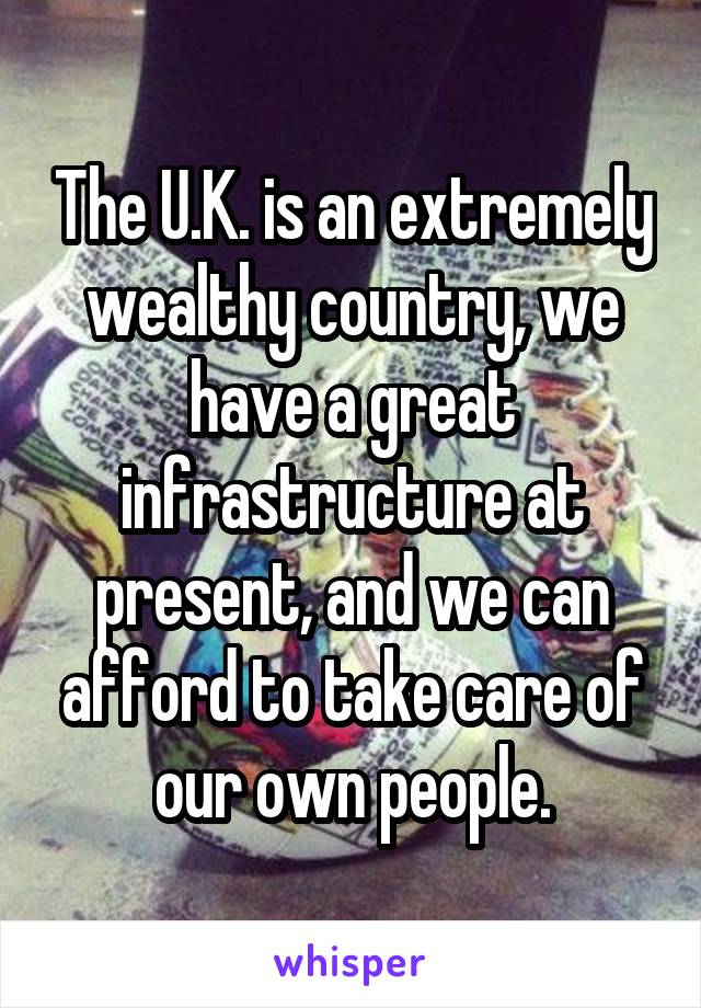 The U.K. is an extremely wealthy country, we have a great infrastructure at present, and we can afford to take care of our own people.