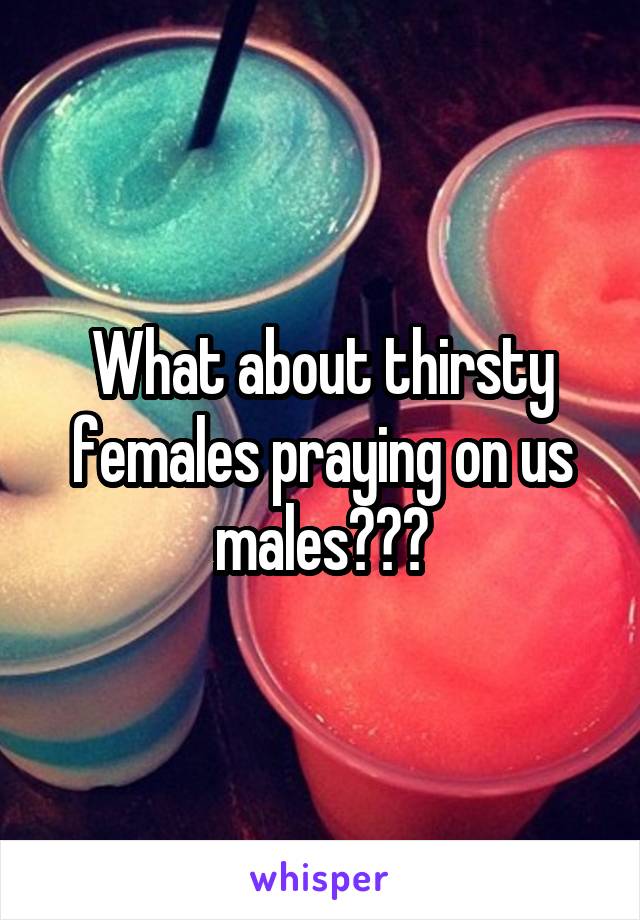 What about thirsty females praying on us males???