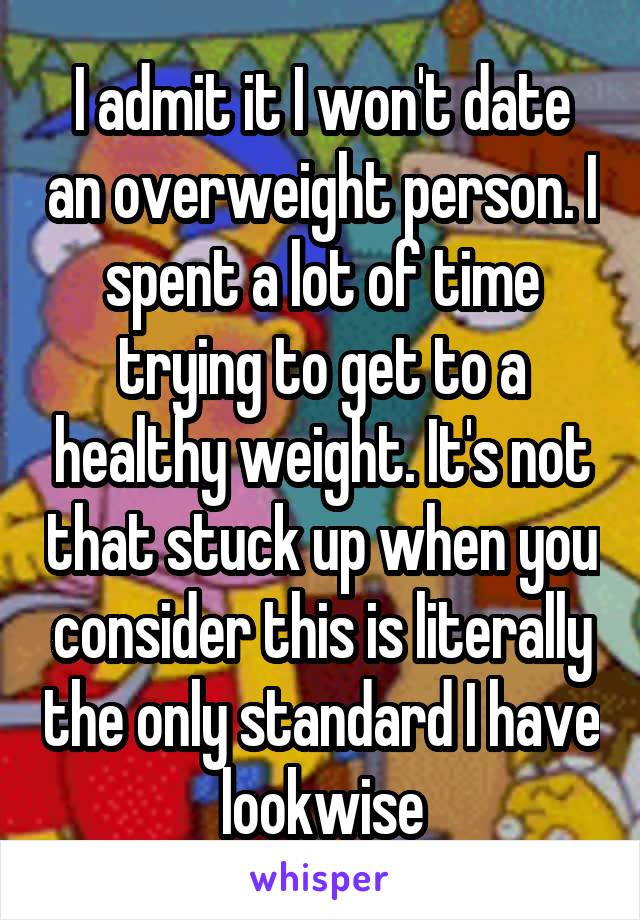 I admit it I won't date an overweight person. I spent a lot of time trying to get to a healthy weight. It's not that stuck up when you consider this is literally the only standard I have lookwise