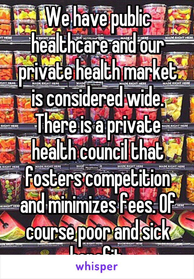 We have public healthcare and our private health market is considered wide. There is a private health council that fosters competition and minimizes fees. Of course poor and sick benefit.