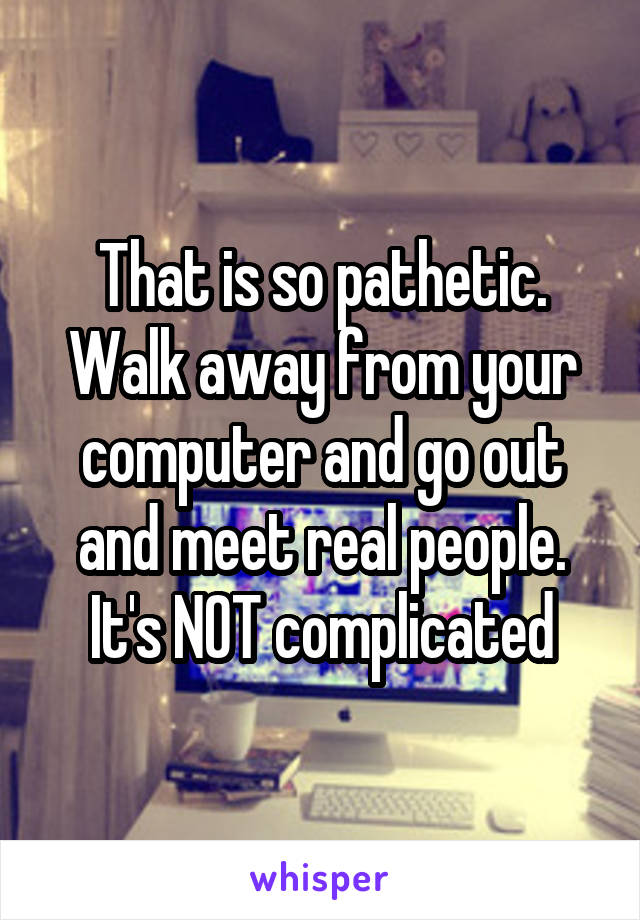 That is so pathetic. Walk away from your computer and go out and meet real people. It's NOT complicated