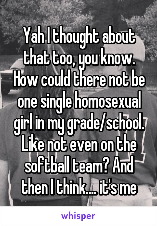 Yah I thought about that too, you know. How could there not be one single homosexual girl in my grade/school. Like not even on the softball team? And then I think.... it's me