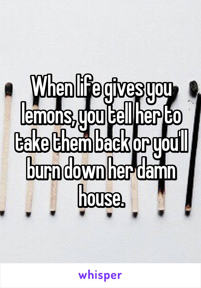 When life gives you lemons, you tell her to take them back or you'll burn down her damn house.