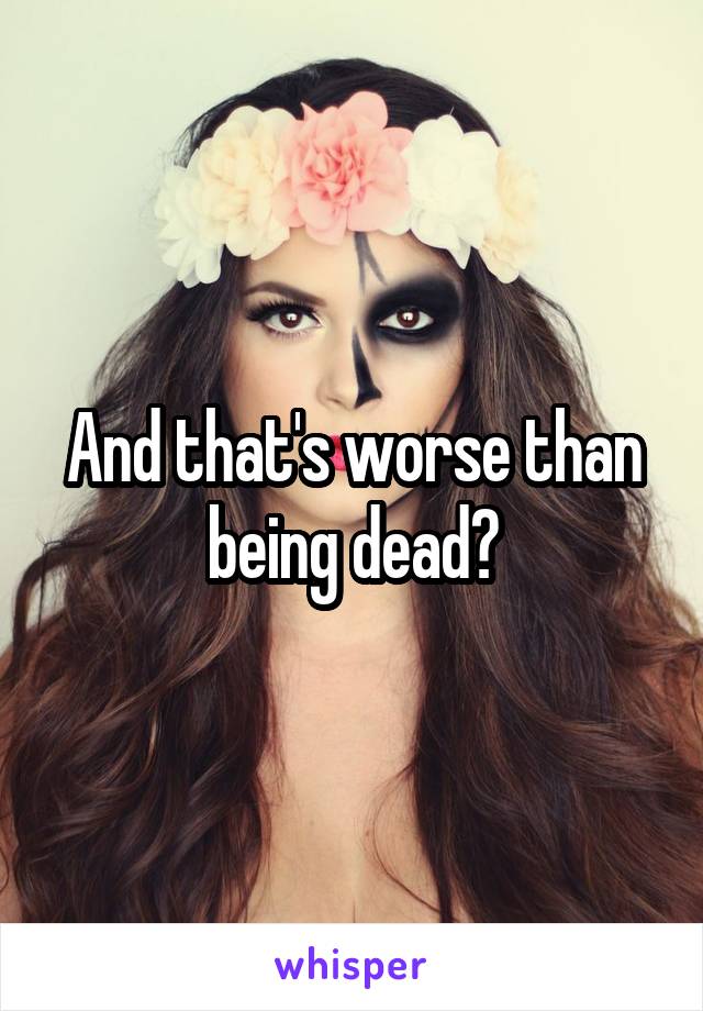 And that's worse than being dead?