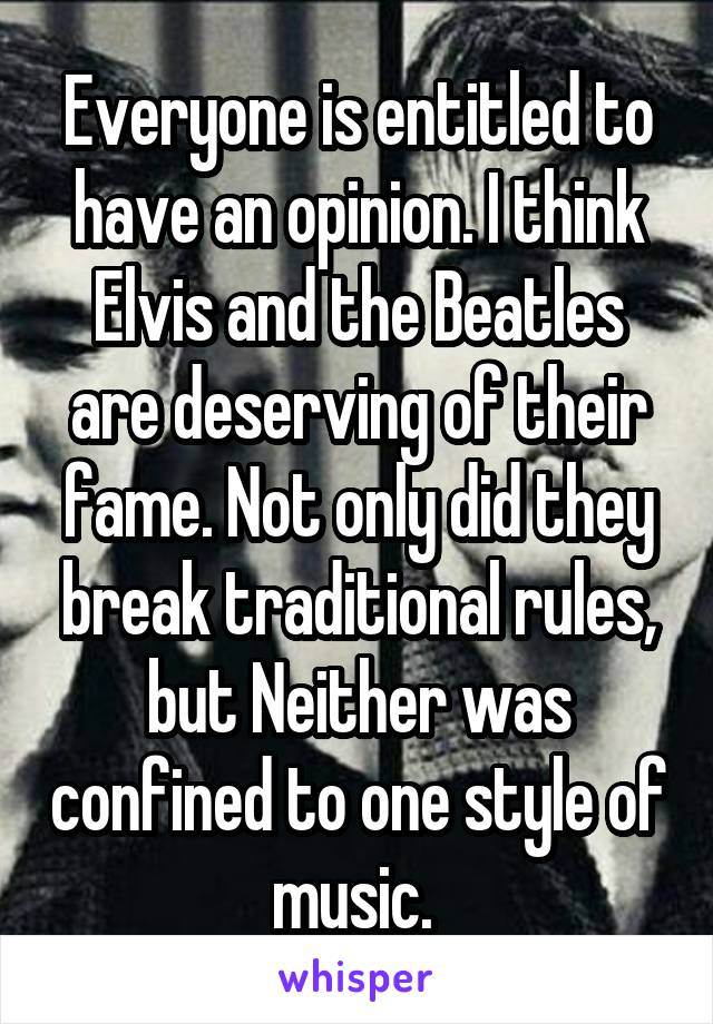 Everyone is entitled to have an opinion. I think Elvis and the Beatles are deserving of their fame. Not only did they break traditional rules, but Neither was confined to one style of music. 