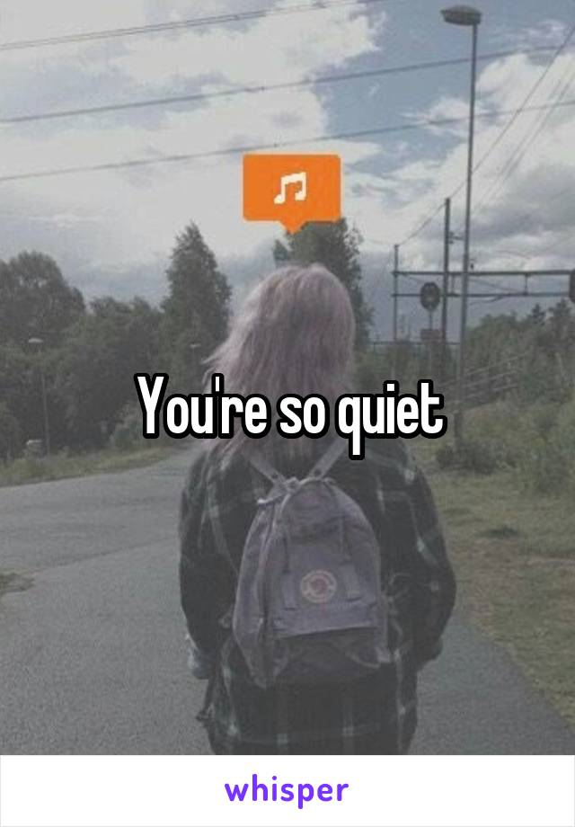 You're so quiet