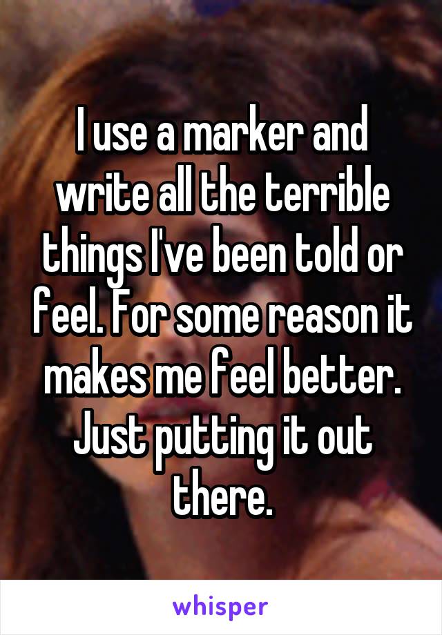 I use a marker and write all the terrible things I've been told or feel. For some reason it makes me feel better. Just putting it out there.