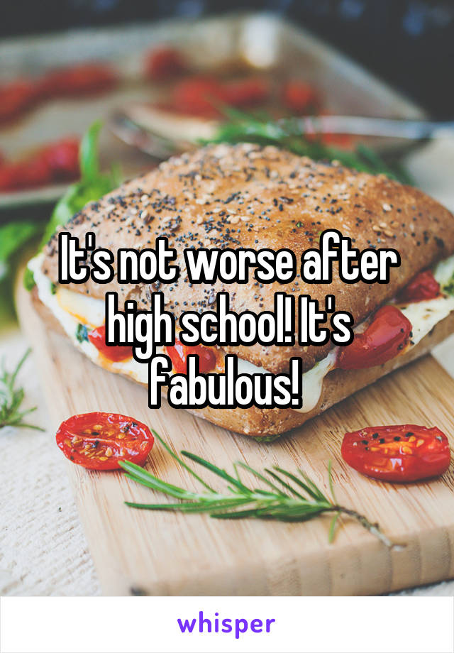 It's not worse after high school! It's fabulous! 