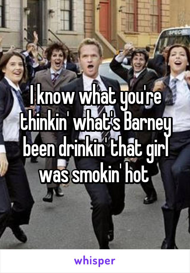 I know what you're thinkin' what's Barney been drinkin' that girl was smokin' hot 