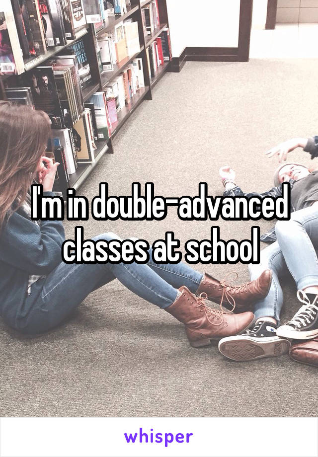 I'm in double-advanced classes at school