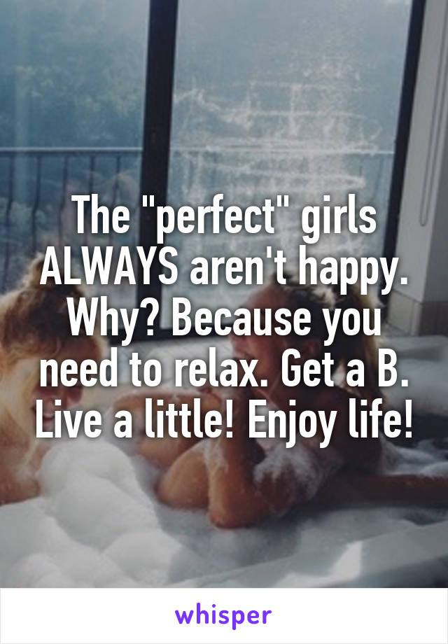 The "perfect" girls ALWAYS aren't happy. Why? Because you need to relax. Get a B. Live a little! Enjoy life!