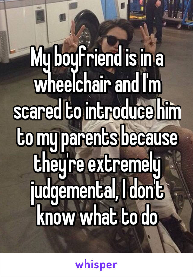 My boyfriend is in a wheelchair and I'm scared to introduce him to my parents because they're extremely judgemental, I don't know what to do