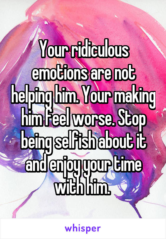 Your ridiculous emotions are not helping him. Your making him feel worse. Stop being selfish about it and enjoy your time with him. 