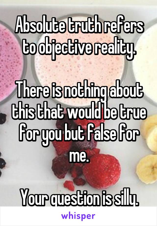 Absolute truth refers to objective reality.

There is nothing about this that would be true for you but false for me.

Your question is silly.