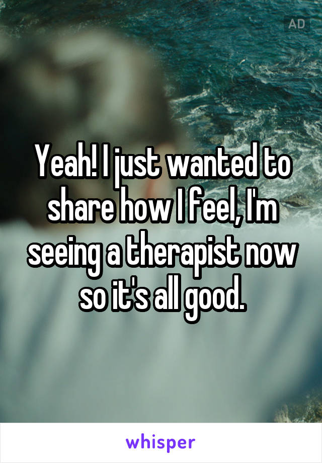 Yeah! I just wanted to share how I feel, I'm seeing a therapist now so it's all good.