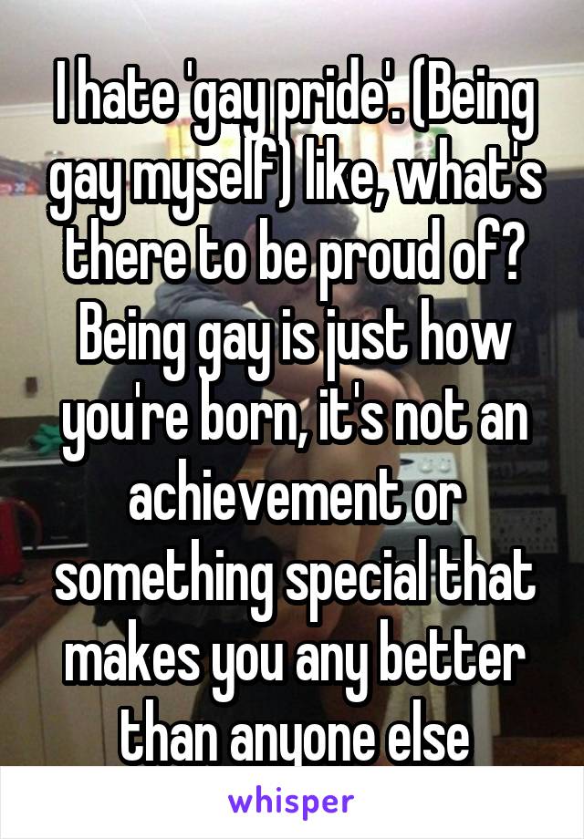 I hate 'gay pride'. (Being gay myself) like, what's there to be proud of? Being gay is just how you're born, it's not an achievement or something special that makes you any better than anyone else
