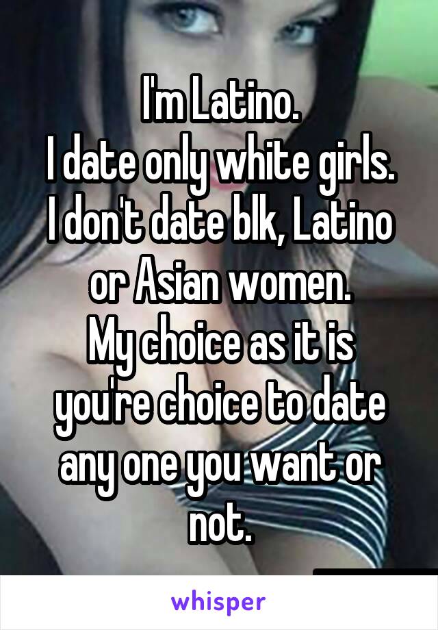 I'm Latino.
I date only white girls.
I don't date blk, Latino or Asian women.
My choice as it is you're choice to date any one you want or not.