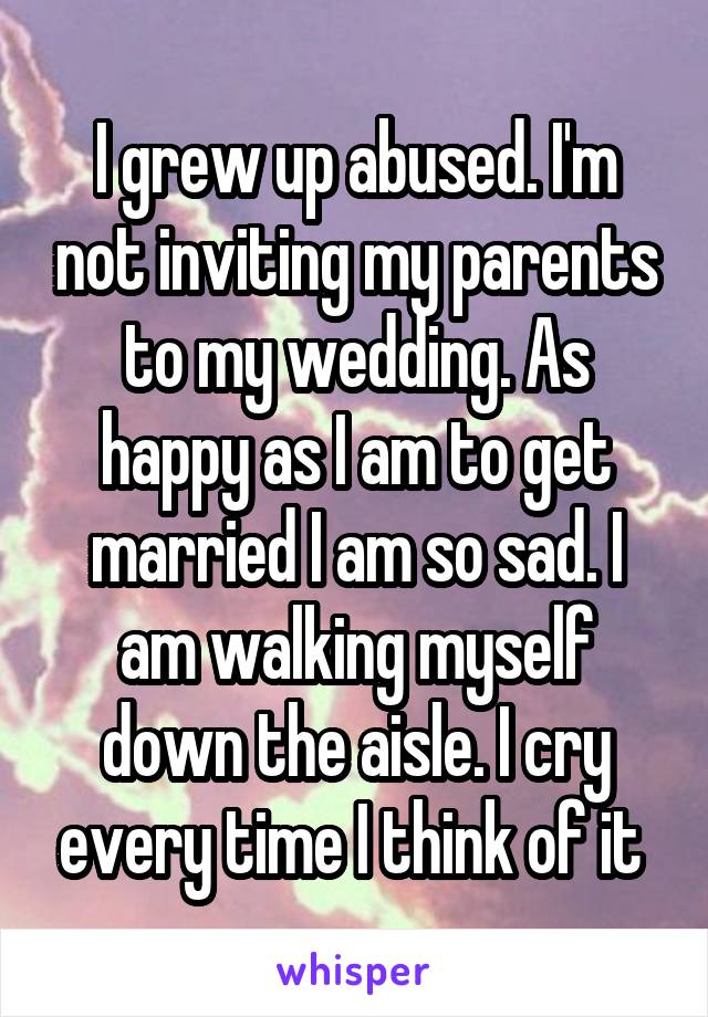 I grew up abused. I'm not inviting my parents to my wedding. As happy as I am to get married I am so sad. I am walking myself down the aisle. I cry every time I think of it 