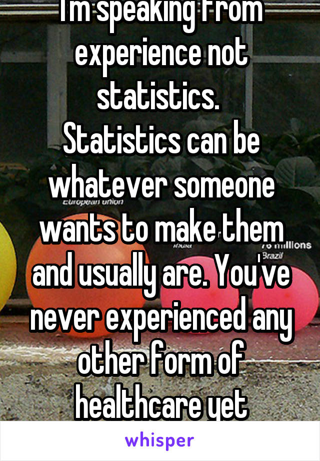 I'm speaking from experience not statistics. 
Statistics can be whatever someone wants to make them and usually are. You've never experienced any other form of healthcare yet condemn 