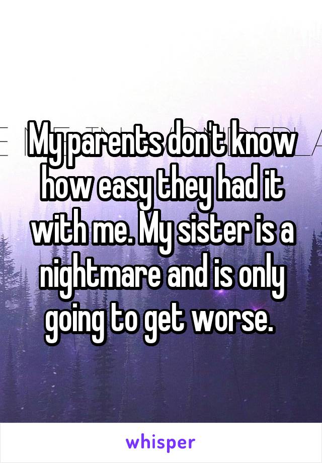 My parents don't know how easy they had it with me. My sister is a nightmare and is only going to get worse. 