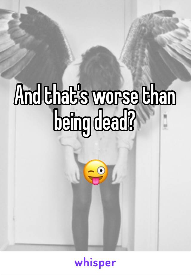And that's worse than being dead? 

😜