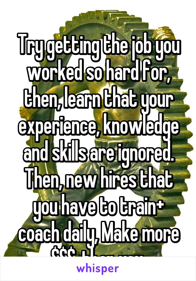 
Try getting the job you worked so hard for, then, learn that your experience, knowledge and skills are ignored. Then, new hires that you have to train+ coach daily, Make more $$$. than you.