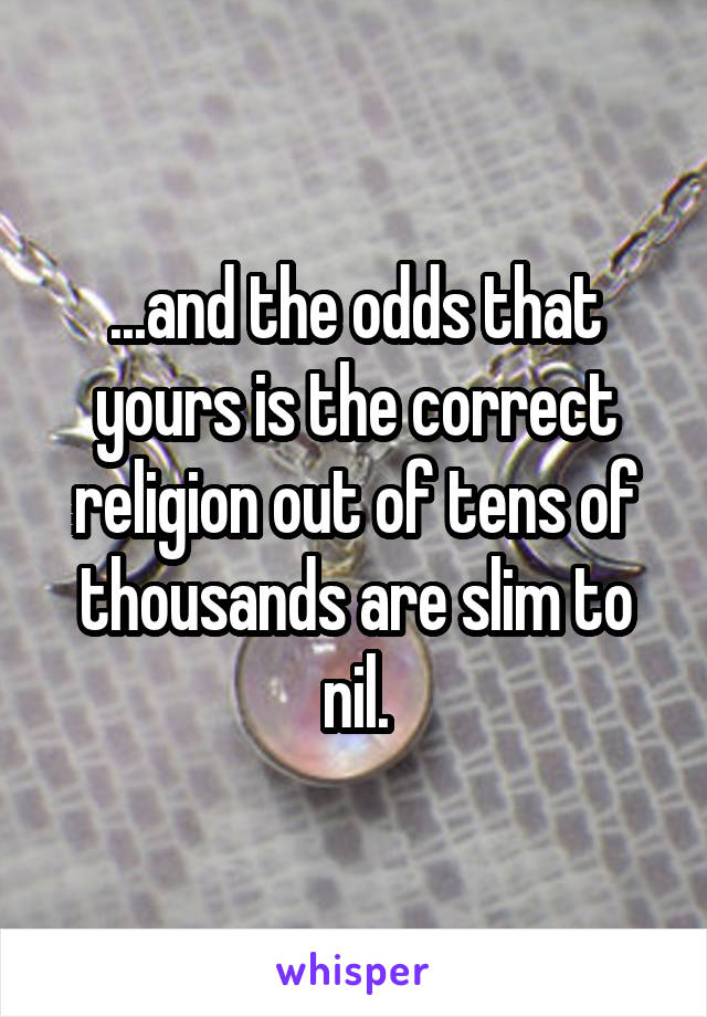 ...and the odds that yours is the correct religion out of tens of thousands are slim to nil.