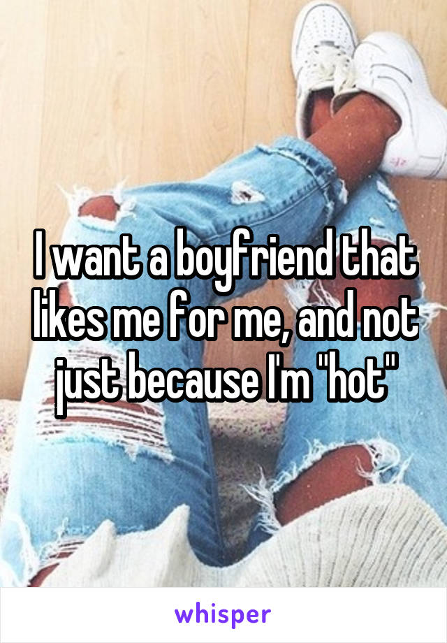 I want a boyfriend that likes me for me, and not just because I'm "hot"
