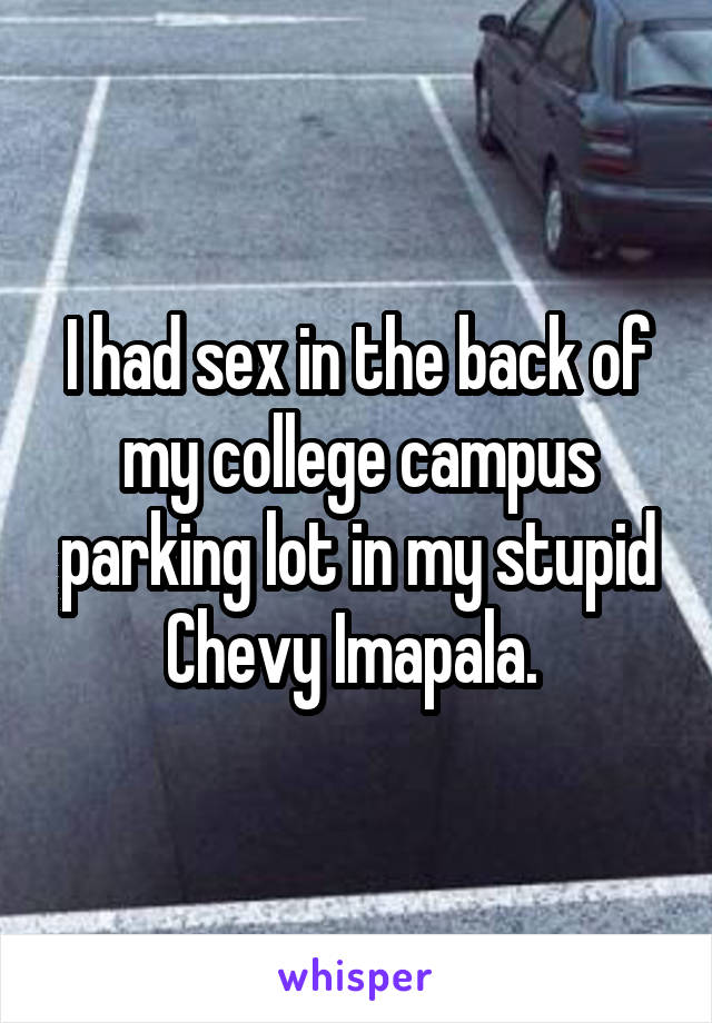 I had sex in the back of my college campus parking lot in my stupid Chevy Imapala. 