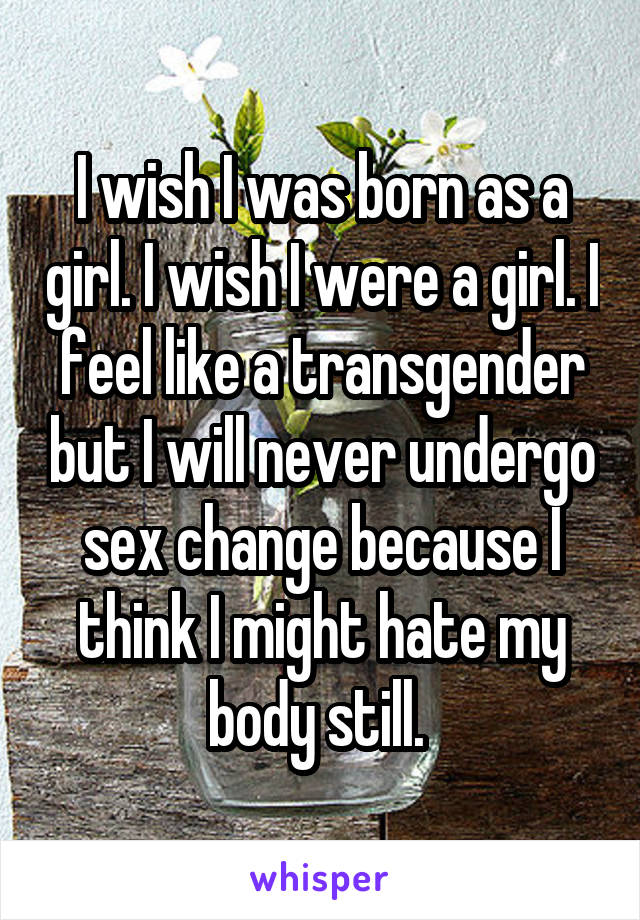 I wish I was born as a girl. I wish I were a girl. I feel like a transgender but I will never undergo sex change because I think I might hate my body still. 