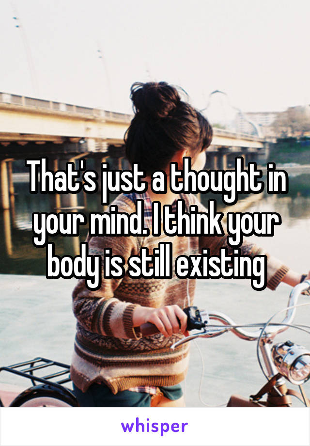 That's just a thought in your mind. I think your body is still existing