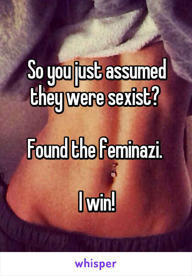 So you just assumed they were sexist? 

Found the feminazi. 

I win!