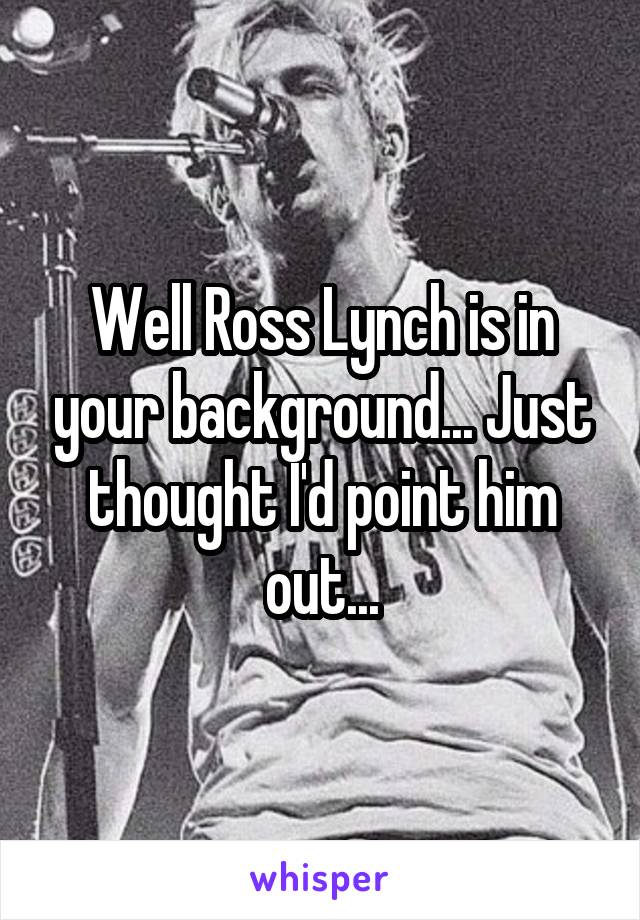 Well Ross Lynch is in your background... Just thought I'd point him out...