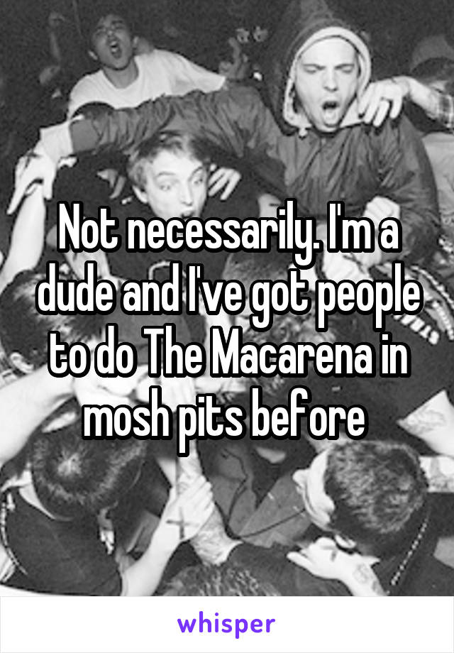 Not necessarily. I'm a dude and I've got people to do The Macarena in mosh pits before 