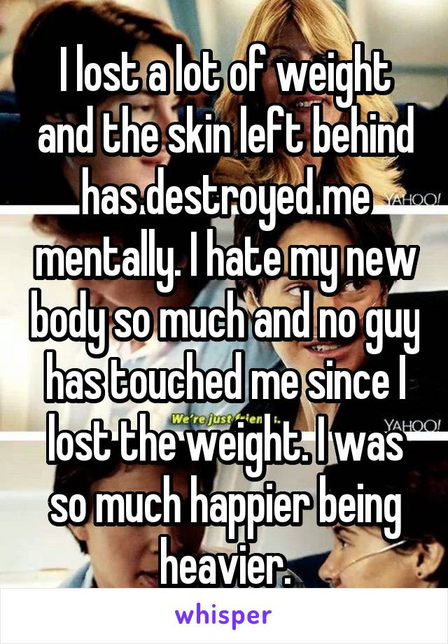 I lost a lot of weight and the skin left behind has destroyed me mentally. I hate my new body so much and no guy has touched me since I lost the weight. I was so much happier being heavier.