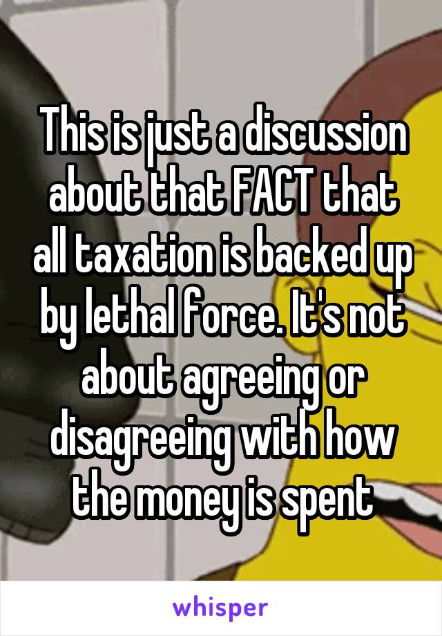 This is just a discussion about that FACT that all taxation is backed up by lethal force. It's not about agreeing or disagreeing with how the money is spent