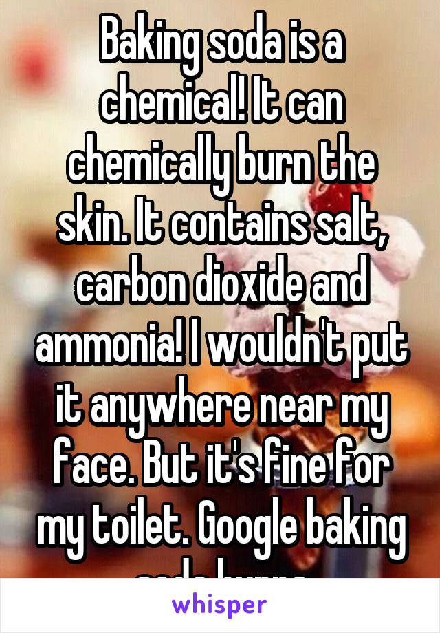 Baking soda is a chemical! It can chemically burn the skin. It contains salt, carbon dioxide and ammonia! I wouldn't put it anywhere near my face. But it's fine for my toilet. Google baking soda burns