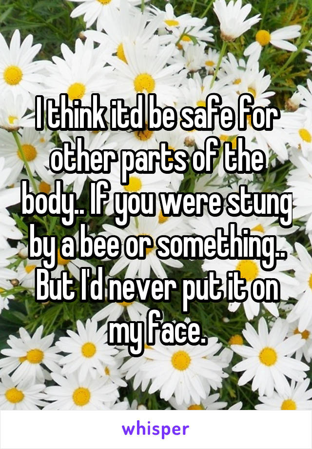 I think itd be safe for other parts of the body.. If you were stung by a bee or something.. But I'd never put it on my face.