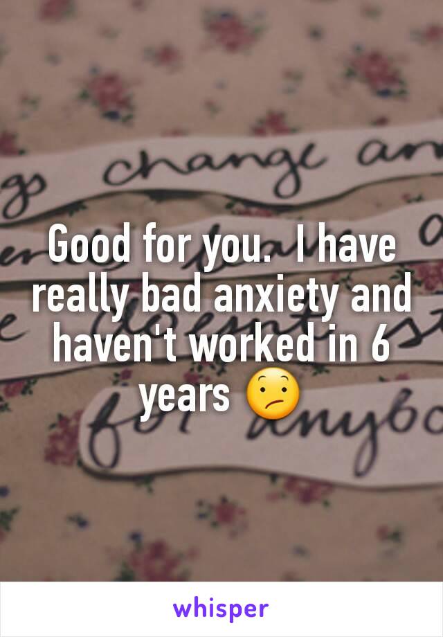 Good for you.  I have really bad anxiety and haven't worked in 6 years 😕