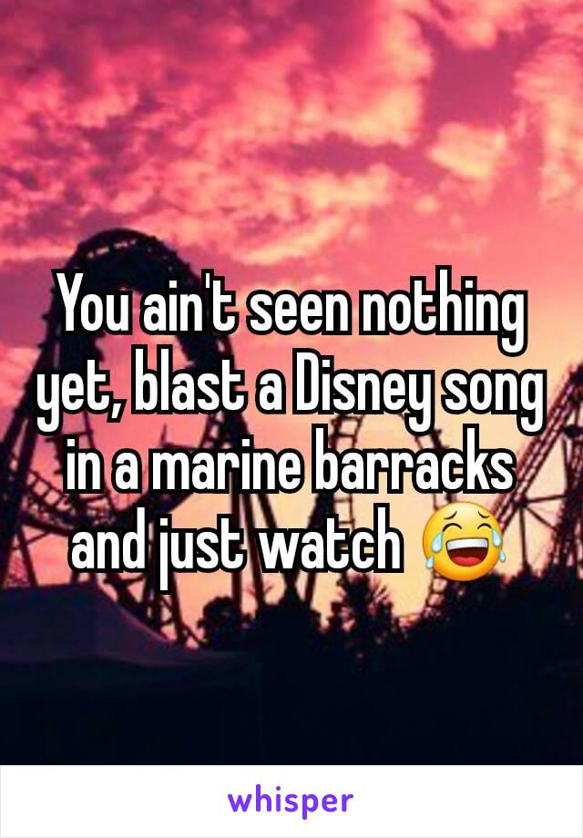 You ain't seen nothing yet, blast a Disney song in a marine barracks and just watch 😂