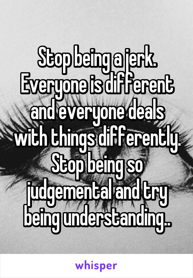 Stop being a jerk.
Everyone is different and everyone deals with things differently. Stop being so judgemental and try being understanding..