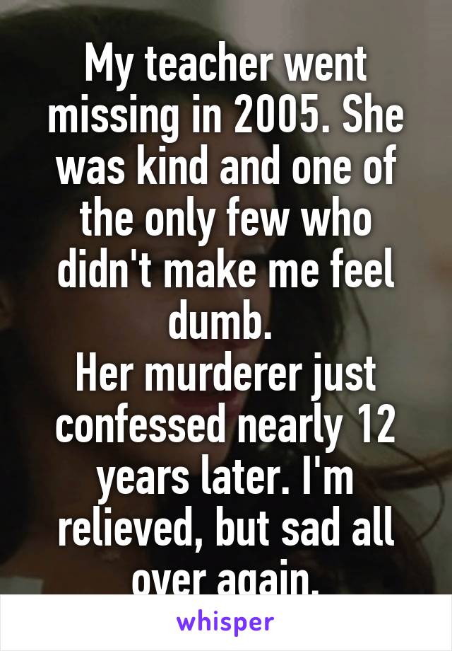 My teacher went missing in 2005. She was kind and one of the only few who didn't make me feel dumb. 
Her murderer just confessed nearly 12 years later. I'm relieved, but sad all over again.