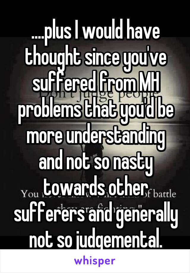 ....plus I would have thought since you've suffered from MH problems that you'd be more understanding and not so nasty towards other sufferers and generally not so judgemental.